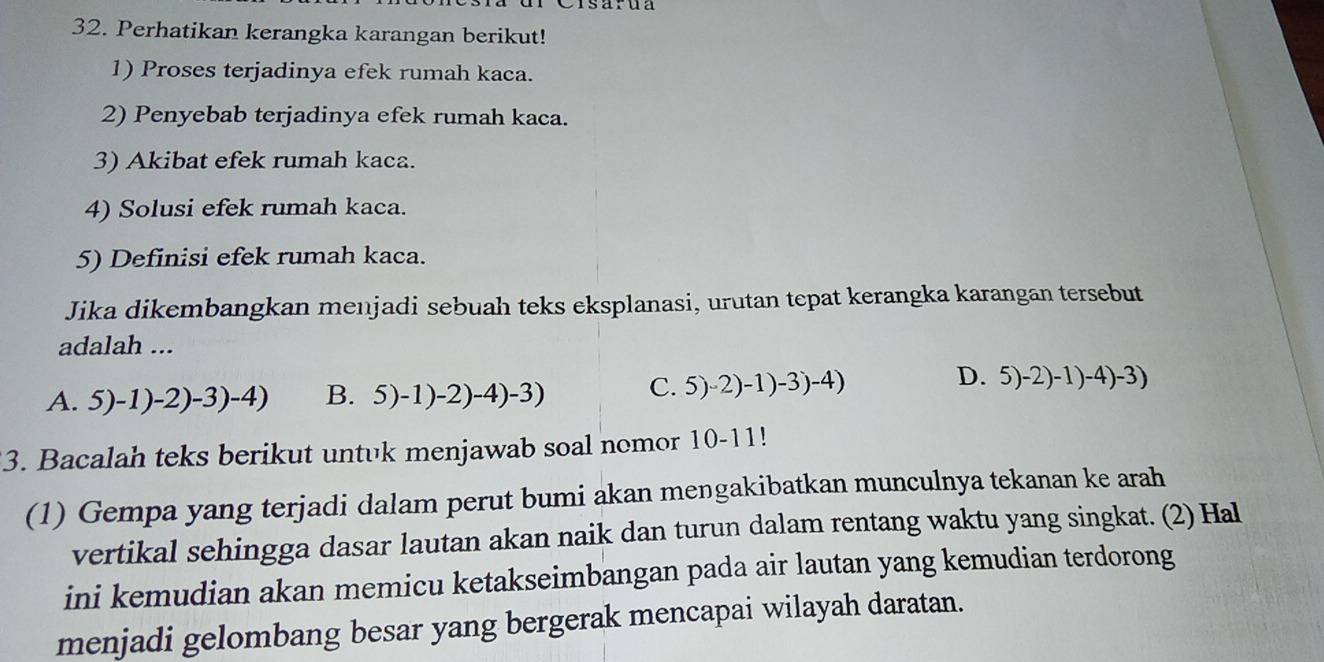 Perhatikan kerangka karangan berikut!
1) Proses terjadinya efek rumah kaca.
2) Penyebab terjadinya efek rumah kaca.
3) Akibat efek rumah kaca.
4) Solusi efek rumah kaca.
5) Definisi efek rumah kaca.
Jika dikembangkan menjadi sebuah teks eksplanasi, urutan tepat kerangka karangan tersebut
adalah ...
D.
A. 5)-1)-2)-3)-4) B. 5)-1)-2)-4)-3)
C. 5)-2)-1)-3)-4) 5)-2)-1)-4)-3)
3. Bacalah teks berikut untuk menjawab soal nomor 10-11!
(1) Gempa yang terjadi dalam perut bumi akan mengakibatkan munculnya tekanan ke arah
vertikal sehingga dasar lautan akan naik dan turun dalam rentang waktu yang singkat. (2) Hal
ini kemudian akan memicu ketakseimbangan pada air lautan yang kemudian terdorong
menjadi gelombang besar yang bergerak mencapai wilayah daratan.