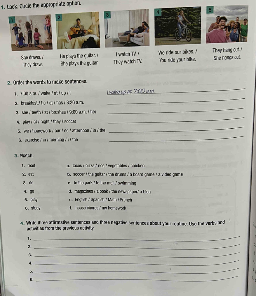 Look. Circle the appropriate option.
2. Order the words to make sentences.
1. 7· 00 .m. / wake / at / up / l I wake up at 7:00 a.m.
_
2. breakfast./ he / at / has 8:30 a.m.
_
_
3. she / teeth / at / brushes /9:00 a.m. / her
_
_
4.play / at / night / they / soccer
5. we / homework / our / do / afternoon / in / the
6.exercise / in / morning / l / the
_
3. Match.
1. read a. tacos / pizza / rice / vegetables / chicken
2. eat B. soccer / the guitar / the drums / a board game / a video game
3. do c. to the park / to the mall / swimming
4. go d. magazines / a book / the newspaper/ a blog
5. play e. English / Spanish / Math / French
6. study f. house chores / my homework
4. Write three affirmative sentences and three negative sentences about your routine. Use the verbs and
activities from the previous activity.
1.
_
2.
_
3.
_
4.
_
5.
_
6.
_