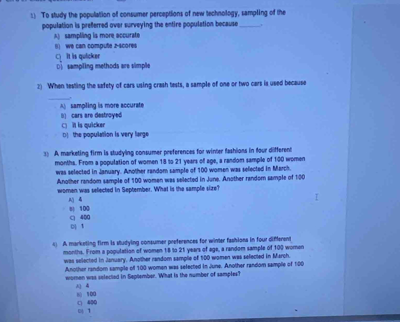 To study the population of consumer perceptions of new technology, sampling of the
population is preferred over surveying the entire population because_
A) sampling is more accurate
B) we can compute z-scores
C) It is quicker
D sampling methods are simple
2) When testing the safety of cars using crash tests, a sample of one or two cars is used because
_.
A) sampling is more accurate
B) cars are destroyed
C) it is quicker
D) the population is very large
3) A marketing firm is studying consumer preferences for winter fashions in four different
months. From a population of women 18 to 21 years of age, a random sample of 100 women
was selected in January. Another random sample of 100 women was selected in March.
Another random sample of 100 women was selected in June. Another random sample of 100
women was selected in September. What is the sample size?
A) 4
B) 100
C) 400
D) 1
4) A marketing firm is studying consumer preferences for winter fashions in four different
months. From a population of women 18 to 21 years of age, a random sample of 100 women
was selected in January. Another random sample of 100 women was selected in March.
Another random sample of 100 women was selected in June. Another random sample of 100
women was selected in September. What is the number of samples?
A 4
B) 100
C) 400
D) 1