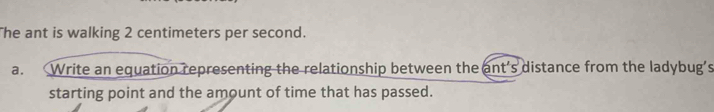 The ant is walking 2 centimeters per second. 
a. Write an equation representing the relationship between the ant’s distance from the ladybug’s 
starting point and the amount of time that has passed.