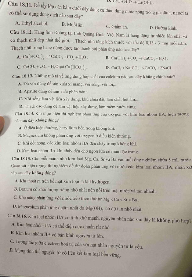 CaO+H_2Oto Ca(OH)_2.
Câu 18.11. Để tầy lớp cặn bám dưới đáy dụng cụ đun, dựng nước nóng trong gia đình, người ta
có thể sử dụng dung dịch nào sau đây?
A. Ethyl alcohol. B. Muối ăn. C. Giấm ăn. D. Đường kính.
Câu 18.12. Hang Sơn Đoòng tại tỉnh Quảng Bình, Việt Nam là hang động tự nhiên lớn nhất và
có thạch nhũ đẹp nhất thế giới,... Thạch nhũ tăng kích thước với tốc độ 0,13 - 3 mm mỗi năm.
Thạch nhũ trong hang động được tạo thành bởi phản ứng nào sau đây?
A. Ca(HCO_3)_2leftharpoons CaCO_3+CO_2+H_2O. B. Ca(OH)_2+CO_2to CaCO_3+H_2O.
C. CaCO_3+CO_2+H_2Oleftharpoons Ca(HCO_3)_2. D. CaCl_2+Na_2CO_3to CaCO_3+2NaCl
Câu 18.13. Những mô tả về ứng dụng hợp chất của calcium nào sau đây không chính xác?
A. Đá vôi dùng để sản xuất xi măng, vôi sống, vôi tôi,...
B. Apatite dùng đề sản xuất phân bón.
C. Vôi sống làm vật liệu xây dựng, khử chua đất, làm chất hút ẩm,...
D. Thạch cao dùng để làm vật liệu xây dựng, làm mềm nước cứng.
Câu 18.14. Khi thực hiện thí nghiệm phản ứng của oxygen với kim loại nhóm IIA, hiện tượng
nào sau dây không đúng?
A. Ở điều kiện thường, beryllium bền trong không khí.
B. Magnesium không phản ứng với oxygen ở điều kiện thường.
C. Khi đốt nóng, các kim loại nhóm IIA đều cháy trong không khí.
D. Kim loại nhóm IIA khi cháy đều cho ngọn lửa có màu đặc trưng.
Câu 18.15. Cho mỗi mảnh nhỏ kim loại Mg, Ca, Sr và Ba vào mỗi ống nghiệm chứa 5 mL nước.
Quan sát hiện tượng thí nghiệm để dự đoán phản ưng với nước của kim loại nhóm IIA, nhận xét
nào sau đây không đúng?
A. Khí thoát ra trên bề mặt kim loại là khí hydrogen.
B. Barium có khối lượng riêng nhỏ nhất nên nổi trên mặt nước và tan nhanh.
C. Khả năng phản ứng với nước xếp theo thứ tự Mg
D. Magnesium phản ứng chậm nhất do Mg(OH) có độ tan nhỏ nhất,
Câu 18.16. Kim loại nhóm IIA có tính khử mạnh, nguyên nhân nào sau dây là không phù hợp?
A. Kim loại nhóm IIA có thể điện cực chuẩn rất nhỏ.
B. Kim loại nhóm IIA có bán kính nguyên tử lớn.
C. Tương tác giữa electron hoá trị của với hạt nhân nguyên tử là yếu.
D. Mạng tinh thể nguyên tử có liên kết kim loại bền vững.