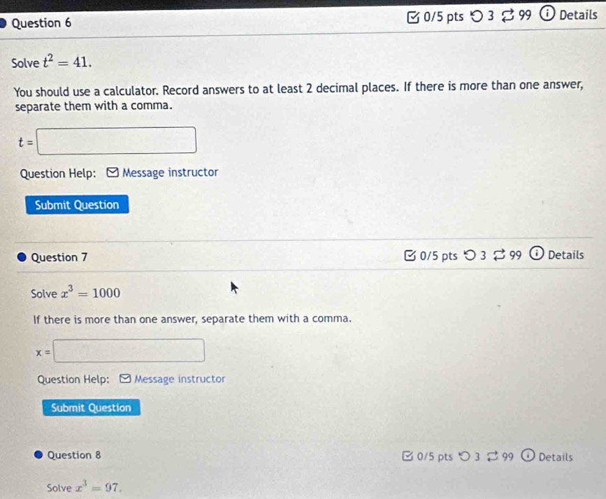 〇 3 99 Details 
Solve t^2=41. 
You should use a calculator. Record answers to at least 2 decimal places. If there is more than one answer, 
separate them with a comma.
t=□
Question Help: ≌ Message instructor 
Submit Question 
Question 7 C 0/5 pts O3overleftrightarrow sim 99 Details 
Solve x^3=1000
If there is more than one answer, separate them with a comma.
x= □ 
Question Help: Message instructor 
Submit Question 
Question 8 □ 0/5 pts つ 3 ⇄ 99 Details 
Solve x^3=97.
