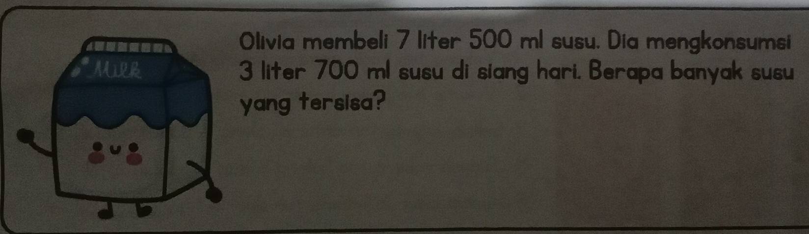 Olivia membeli 7 liter 500 ml susu. Dia mengkonsumsi
3 liter 700 ml susu di siang hari. Berapa banyak susu 
yang tersisa?