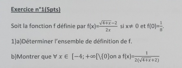 Exercice n°1 (5pts) 
Soit la fonction f définie par f(x)= (sqrt(4+x)-2)/2x  si x!= 0 et f(0)= 1/8 . 
1)a)Déterminer l’ensemble de définition de f. 
b)Montrer que forall x∈ [-4;+∈fty [| 0 on a f(x)= 1/2(sqrt(4+x)+2) 