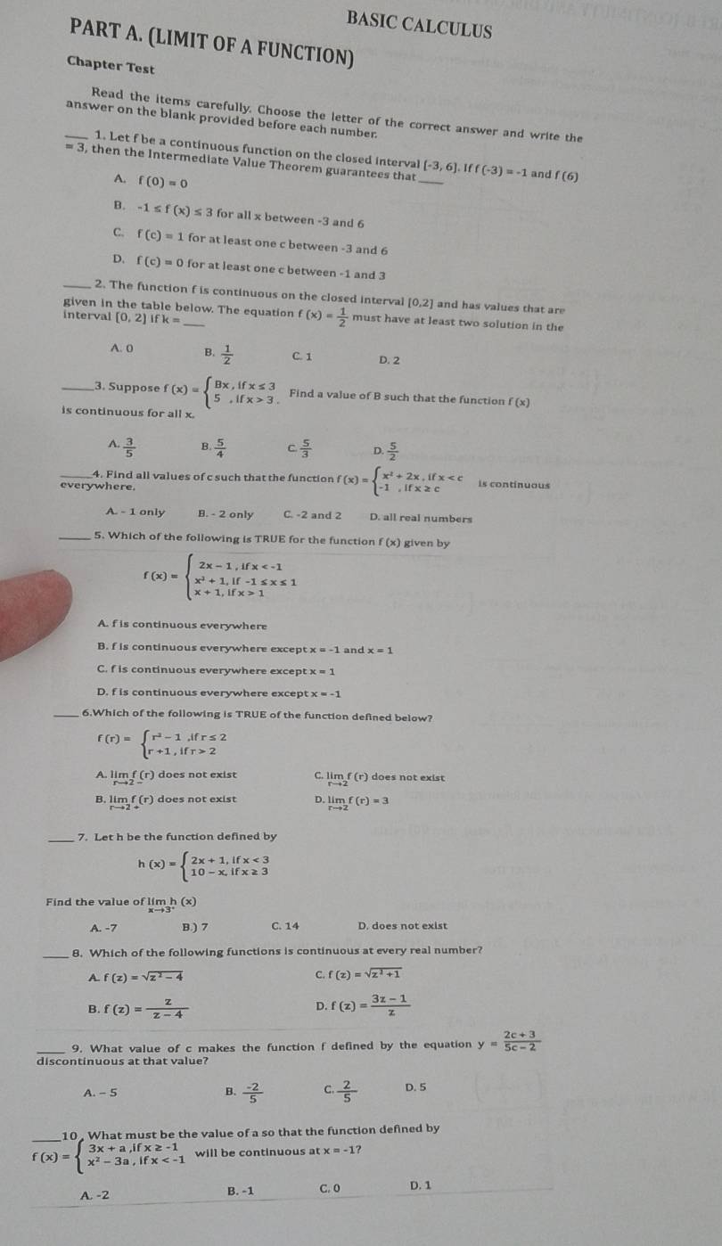 BASIC CALCULUS
PART A. (LIMIT OF A FUNCTION)
Chapter Test
Read the items carefully. Choose the letter of the correct answer and write the
_answer on the blank provided before each number.
1. Let f be a continuous function on the closed interval [-3,6]. I f
= 3, then the Intermediate Value Theorem guarantees that_ f(-3)=-1 and f(6)
A. f(0)=0
B. -1 ≤ f(x)≤ 3 for all x between -3 and 6
C. f(c)=1 for at least one c between -3 and 6
D. f(c)=0 for at least one c between -1 and 3
_2. The function f is continuous on the closed interval [0,2] and has values that are
given in the table below. The equation f(x)= 1/2  must have at least two solution in the
interval [0,2]Ifk= _
A. 0 B.  1/2  C. 1 D. 2
3. Suppose
is continuous for all x. f(x)=beginarrayl Bx,ifx≤ 3 5,ifx>3.endarray. Find a value of B such that the function f(x)
A.  3/5  B  5/4  C  5/3  D.  5/2 
4. Find all values of c such that the function f(x)=beginarrayl x^2+2x,ifx is continuous
everywhere.
A. - 1 only B. - 2 only C. -2 and 2 D. all real numbers
_5. Which of the following is TRUE for the function (x) given by
f(x)=beginarrayl 2x-1,ifx 1endarray.
A. f is continuous everywhere
B. f is continuous everywhere except x=-1 and x=1
C. f is continuous everywhere excep
D. f is continuous everywhere except: x=-1
6.Which of the following is TRUE of the function defined below?
f(r)=beginarrayl r^2-1,ifr≤ 2 r+1,ifr>2endarray.
A. limlimits _rto 2-f(r) does not exist C. limlimits _rto 2f(r) does not exist
B. limlimits _rto 2f(r) does not exist D. limlimits _rto 2f(r)=3
_7. Let h be the function defined by
h(x)=beginarrayl 2x+1,ifx<3 10-x,ifx≥ 3endarray.
Find the value of lir nh(x)
A. -7 B.) 7 C. 14 D. does not exist
8. Which of the following functions is continuous at every real number?
A f(z)=sqrt(z^2-4)
C. f(x)=sqrt(z^2+1)
D.
B. f(z)= z/z-4  f(z)= (3z-1)/z 
_9. What value ofc makes the function f defined by the equation y= (2c+3)/5c-2 
discontinuous at that value?
A. - 5 B.  (-2)/5  C.  2/5  D. 5
_10 . What must be the value of a so that the function defined by
f(x)=beginarrayl 3x+a,ifx≥ -1 x^2-3a,ifx will be continuous at x=-1
A. -2 B. -1 C. 0 D. 1