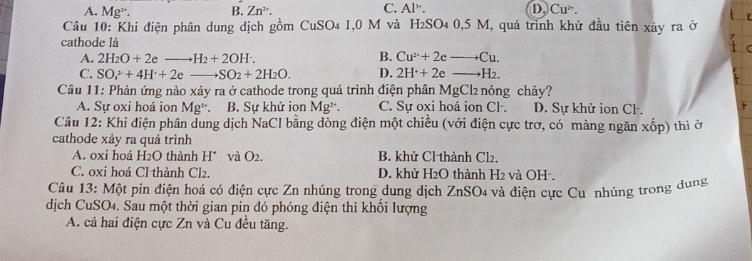 C.
A. Mg^(2+). B. Zn^(2+). Al^(3+). D. Cu^(2+). 
Câu 10: Khi điện phân dung dịch gồm CuSO4 1,0 M và H₂SO4 0,5 M, quá trình khử đầu tiên xảy ra ở
cathode là
B.
A. 2H_2O+2eto H_2+2OH^-. Cu^(2+)+2eto Cu.
D.
C. SO_4^((2-)+4H^+)+2e _  SO_2+2H_2O. 2H^++2eto H_2. 
Câu 11: Phản ứng nào xảy ra ở cathode trong quá trình điện phân MgCl₂ nóng chảy?
A. Sự oxi hoá ion Mg². B. Sự khử ion Mg². C. Sự oxi hoá ion Cl. D. Sự khử ion Cl.
Câu 12: Khi điện phân dung dịch NaCl bằng dòng điện một chiều (với điện cực trơ, có màng ngăn xốp) thì ở
cathode xảy ra quá trình
A. 0xi hoá H2O thành H^+ và O_2. B. khử Cl thành Cl₂.
C. 0xi hoá Cl thành Cl2. D. khử H2O thành H2 và OH -.
Câu 13: Một pin điện hoá có điện cực Zn nhúng trong dung dịch ZnSO4 và điện cực Cu nhúng trong dung
dịch CuSO4. Sau một thời gian pin đó phóng điện thì khối lượng
A. cả hai điện cực Zn và Cu đều tăng.