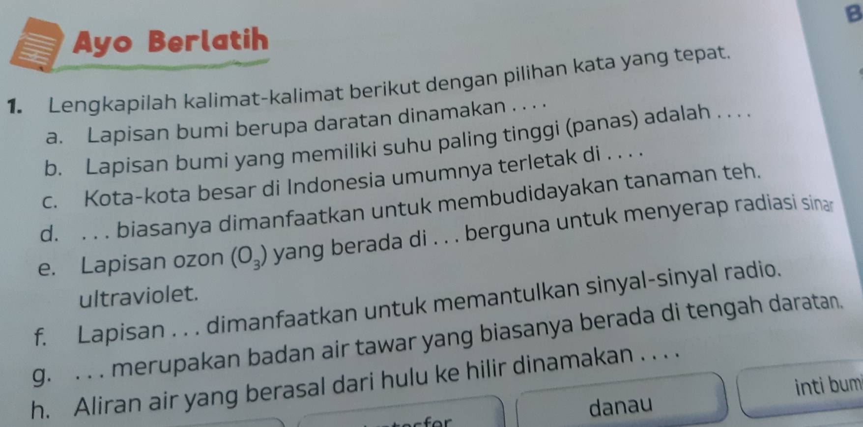 Ayo Berlatih 
1. Lengkapilah kalimat-kalimat berikut dengan pilihan kata yang tepat. 
a. Lapisan bumi berupa daratan dinamakan . . . . 
b. Lapisan bumi yang memiliki suhu paling tinggi (panas) adalah . . . . 
c. Kota-kota besar di Indonesia umumnya terletak di . . . . 
d. . . . biasanya dimanfaatkan untuk membudidayakan tanaman teh. 
e. Lapisan ozon (O_3) yang berada di . . . berguna untuk menyerap radiasi sinar 
ultraviolet. 
f. Lapisan . . . dimanfaatkan untuk memantulkan sinyal-sinyal radio. 
g. . . . merupakan badan air tawar yang biasanya berada di tengah daratan. 
h. Aliran air yang berasal dari hulu ke hilir dinamakan . . . 
inti bum 
danau