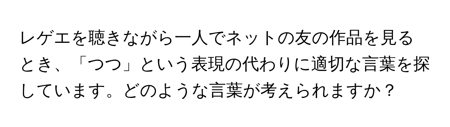 レゲエを聴きながら一人でネットの友の作品を見るとき、「つつ」という表現の代わりに適切な言葉を探しています。どのような言葉が考えられますか？