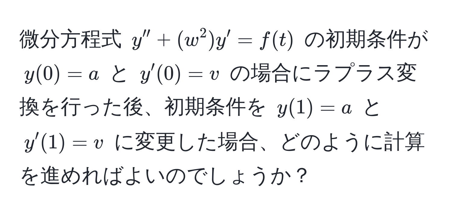 微分方程式 $y'' + (w^2)y' = f(t)$ の初期条件が $y(0) = a$ と $y'(0) = v$ の場合にラプラス変換を行った後、初期条件を $y(1) = a$ と $y'(1) = v$ に変更した場合、どのように計算を進めればよいのでしょうか？