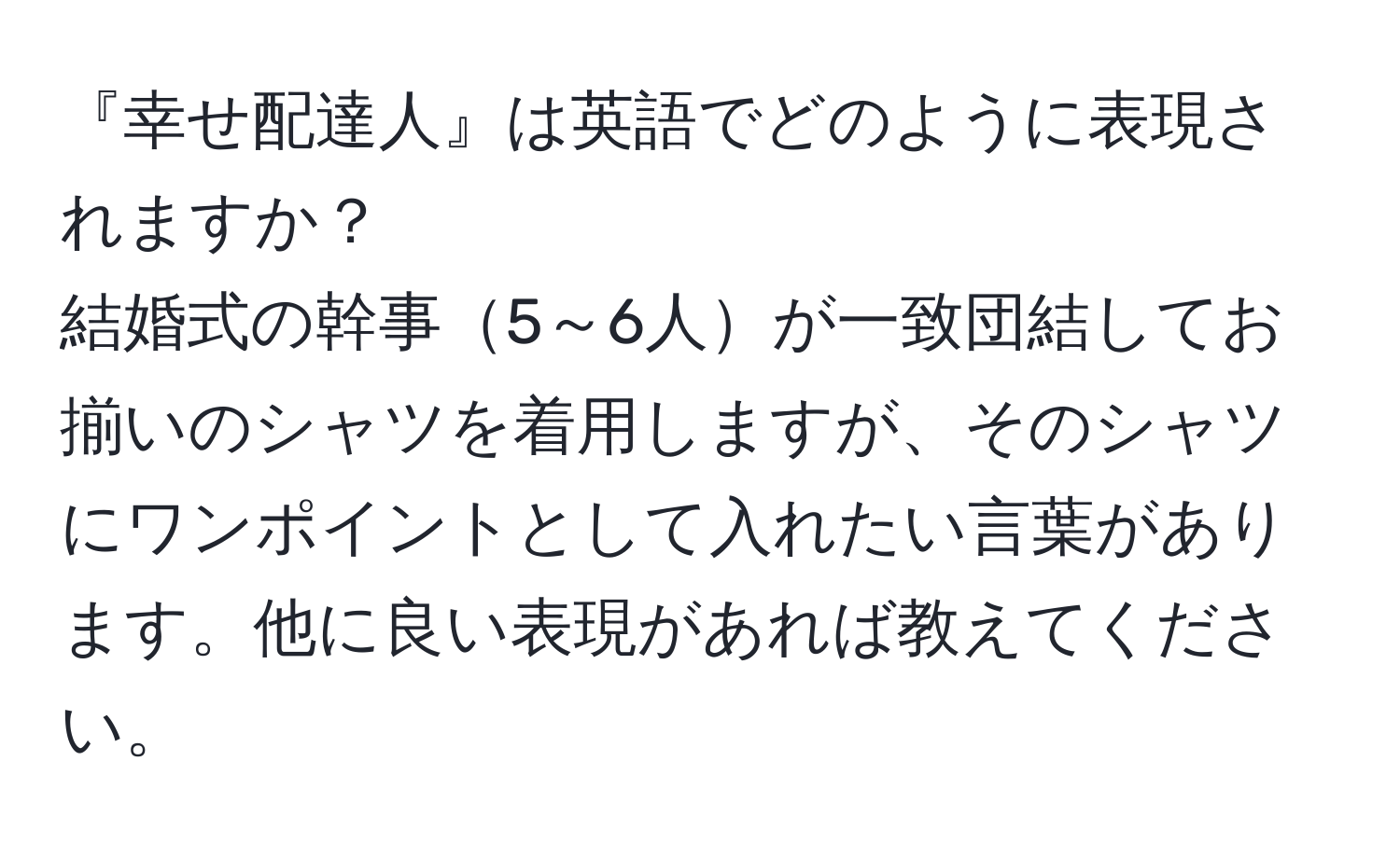 『幸せ配達人』は英語でどのように表現されますか？  
結婚式の幹事5～6人が一致団結してお揃いのシャツを着用しますが、そのシャツにワンポイントとして入れたい言葉があります。他に良い表現があれば教えてください。