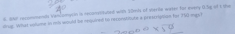 BNF recommends Vancomycin is reconstituted with 10mls of sterile water for every 0.5g of t the 
drug. What volume in mls would be required to reconstitute a prescription for 750 mgs?