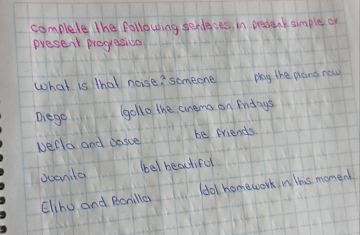 complete the following senteces in preseat simple or 
present progresioo 
What is that noise? someone 
play the plano now 
Diego 
(golto the cinema on Fridays 
be friends. 
Nerla and cosve 
(bel beautiful 
doanita 
Elihu and Bonilla (dol homework in this moment.