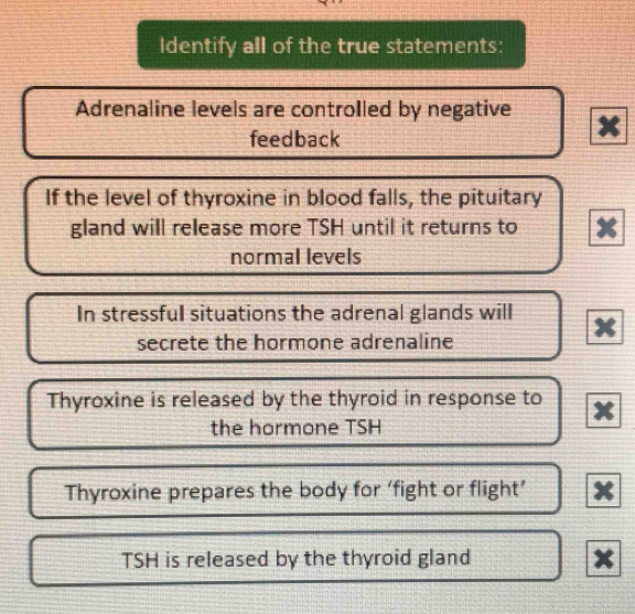 Identify all of the true statements:
Adrenaline levels are controlled by negative x
feedback
If the level of thyroxine in blood falls, the pituitary
gland will release more TSH until it returns to
normal levels
In stressful situations the adrenal glands will
secrete the hormone adrenaline
Thyroxine is released by the thyroid in response to
the hormone TSH
Thyroxine prepares the body for ‘fight or flight’
TSH is released by the thyroid gland x