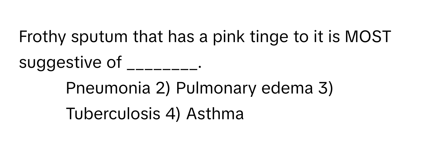 Frothy sputum that has a pink tinge to it is MOST suggestive of ________.

1) Pneumonia 2) Pulmonary edema 3) Tuberculosis 4) Asthma