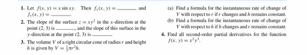 Let f(x,y)=xsin xy. Then f_x(x,y)= _ and (a) Find a formula for the instantaneous rate of change of
f_y(x,y)= _ V with respect to r if r changes and h remains constant. 
2. The slope of the surface z=xy^2 in the x -direction at the (b) Find a formula for the instantaneous rate of change of 
point (2,3) is_ , and the slope of this surface in the V with respect to h if h changes and y remains constant.
y -direction at the point (2,3) is _4. Find all second-order partial derivatives for the function 
3. The volume V of a right circular cone of radius r and height f(x,y)=x^2y^3. 
h is given by V= 1/3 π r^2h.