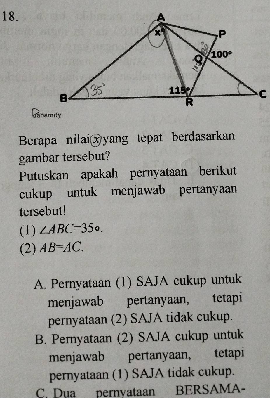 dahamify
Berapa nilaixyang tepat berdasarkan
gambar tersebut?
Putuskan apakah pernyataan berikut
cukup untuk menjawab pertanyaan
tersebut!
(1) ∠ ABC=35°.
(2) AB=AC.
A. Pernyataan (1) SAJA cukup untuk
menjawab pertanyaan, tetapi
pernyataan (2) SAJA tidak cukup.
B. Pernyataan (2) SAJA cukup untuk
menjawab pertanyaan, tetapi
pernyataan (1) SAJA tidak cukup.
C. Dua pernyataan BERSAMA-