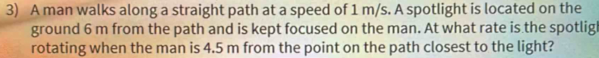 A man walks along a straight path at a speed of 1 m/s. A spotlight is located on the 
ground 6 m from the path and is kept focused on the man. At what rate is the spotlig 
rotating when the man is 4.5 m from the point on the path closest to the light?