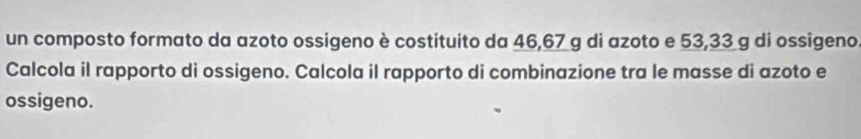 un composto formato da azoto ossigeno è costituito da 46, 67 g di azoto e 53,33 g di ossigeno 
Calcola il rapporto di ossigeno. Calcola il rapporto di combinazione tra le masse di azoto e 
ossigeno.