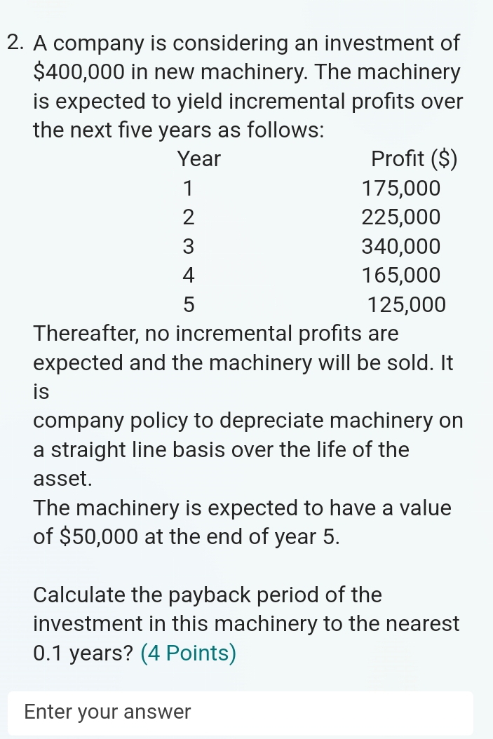 A company is considering an investment of
$400,000 in new machinery. The machinery 
is expected to yield incremental profits over 
the next five years as follows: 
Thereafter, no incremental profits are 
expected and the machinery will be sold. It 
is 
company policy to depreciate machinery on 
a straight line basis over the life of the 
asset. 
The machinery is expected to have a value 
of $50,000 at the end of year 5. 
Calculate the payback period of the 
investment in this machinery to the nearest
0.1 years? (4 Points) 
Enter your answer