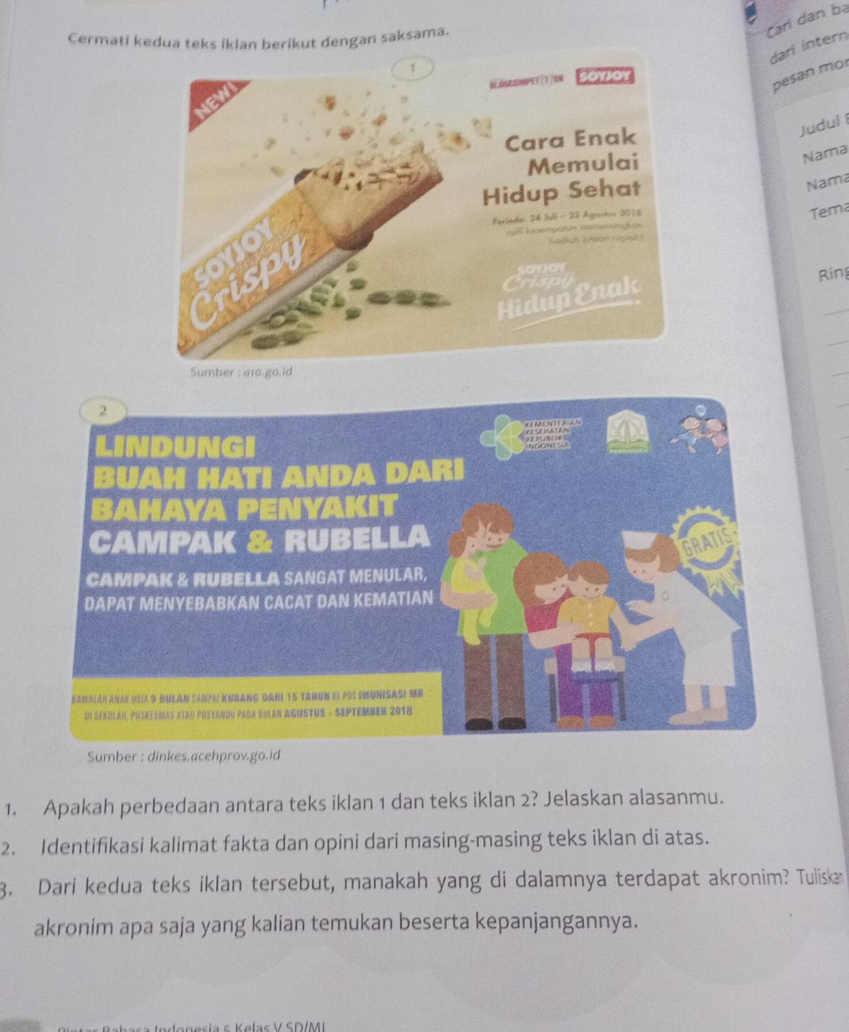 Cermati kedua teks iklan berikut dengan saksama. 
Cari dân ba 
dari intern 
pesan mo 
JudulI 
Nama 
Nama 
Tema 
Ring 
Sumber : dinkes.acehprov.go.id 
1. Apakah perbedaan antara teks iklan 1 dan teks iklan 2? Jelaskan alasanmu. 
2. Identifikasi kalimat fakta dan opini dari masing-masing teks iklan di atas. 
3. Dari kedua teks iklan tersebut, manakah yang di dalamnya terdapat akronim? Tuliskan 
akronim apa saja yang kalian temukan beserta kepanjangannya. 
esía K elas V SD/MI