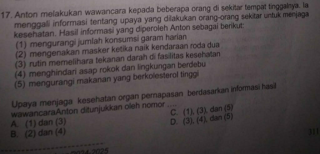 Anton melakukan wawancara kepada beberapa orang di sekitar tempat tinggalnya. Ia
menggali informasi tentang upaya yang dilakukan orang-orang sekitar untuk menjaga
kesehatan. Hasil informasi yang diperoleh Anton sebagai berikut:
(1) mengurangi jumlah konsumsi garam harian
(2) mengenakan masker ketika naik kendaraan roda dua
(3) rutin memelihara tekanan darah di fasilitas kesehatan
(4) menghindari asap rokok dan lingkungan berdebu
(5) mengurangi makanan yang berkolesterol tinggi
Upaya menjaga kesehatan organ pernapasan berdasarkan informasi hasil
C. ( 1)(3 D. , dan (5)
wawancaraAnton ditunjukkan oleh nomor_
A. (1) dan (3) D. (3), 1A ), dan (5)
B. (2) dan (4) 311