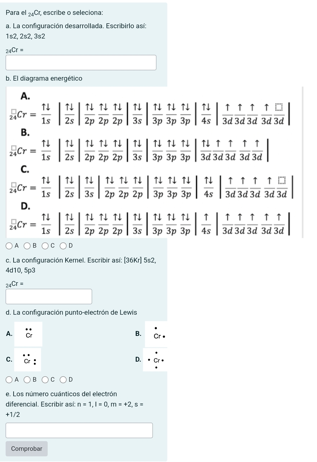 Para el _24Cr; escribe o seleciona:
a. La configuración desarrollada. Escribirlo así:
1s2, 2s2, 3s2
_24Cr=
b. El diagrama energético
A.
 □ /24 Cr= 1l/1s | 1l/2s | 1l/2p  1l/2p | 1l/2p | 1l/3p  1l/3p  1l/3p | 1l/4s | 1/3d  1/3d  1/3d  1/3d  1/3d |
B.
 □ /24 Cr= 1downarrow /1s  :| 11/2s | 11/2p  11/2p  11/2p | 11/3s | 11/3p  11/3p | 11/3d  1/3d  1/3d  1/3d  1/3d |
C.
 □ /24 Cr= 1downarrow /1s  | 11/2s  |  1downarrow /3s   11/2p  11/2p  11/2p  11/2p  11/3p  11/3p  11/3p | 1/4s | 1/3d  1/3d  1/3d  1/3d  1/3d 
D.
 □ /24 Cr= 1downarrow /1s  |  1downarrow /2s   11/2p  11/2p  11/2p | | 11/3s   11/3p  11/3p  11/3p | 1/4s | 1/3d  1/3d  1/3d  1/3d |
A
c. La configuración Kernel. Escribir así: [36Kr]5s2
4d10, 5p3
_24Cr=
d. La configuración punto-electrón de Lewis
A.
B.
C.
D.
A
e. Los número cuánticos del electrón
diferencial. Escribir así: n=1,l=0,m=+2,s=
+1/2
Comprobar