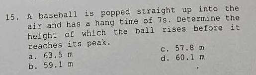 A baseball is popped straight up into the
air and has a hang time of 7s. Determine the
height of which the ball rises before it 
reaches its peak.
c. 57.8 m
a. 63.5 m d. 60.1 m
b. 59.1 m