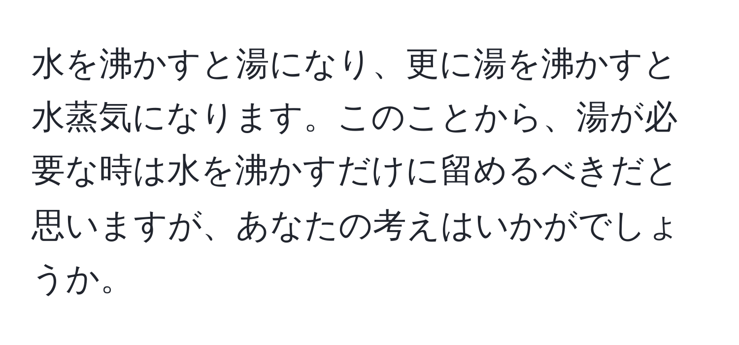 水を沸かすと湯になり、更に湯を沸かすと水蒸気になります。このことから、湯が必要な時は水を沸かすだけに留めるべきだと思いますが、あなたの考えはいかがでしょうか。