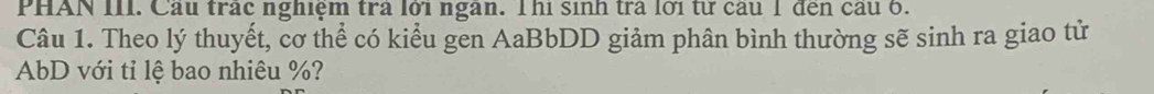 PHAN III. Cầu trấc nghiệm trả lới ngân. Thi sinh trà lời từ câu 1 đến cầu 6. 
Câu 1. Theo lý thuyết, cơ thể có kiểu gen AaBbDD giảm phân bình thường sẽ sinh ra giao tử
AbD với tỉ lệ bao nhiêu %?