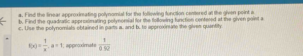 Find the linear approximating polynomial for the following function centered at the given point a
b. Find the quadratic approximating polynomial for the following function centered at the given point a
c. Use the polynomials obtained in parts a. and b. to approximate the given quantity
f(x)= 1/x , a=1; approximate  1/0.92 