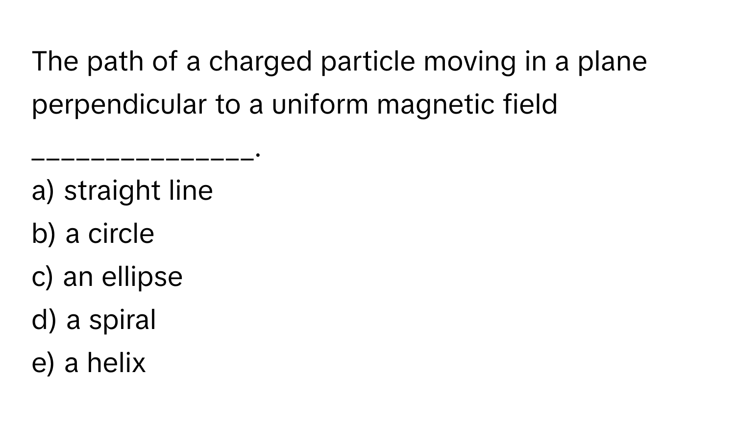 The path of a charged particle moving in a plane perpendicular to a uniform magnetic field _______________.

a) straight line
b) a circle
c) an ellipse
d) a spiral
e) a helix