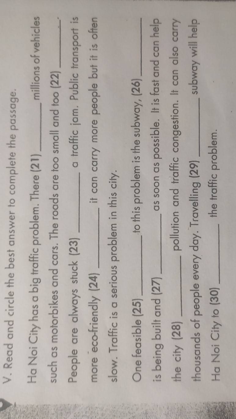 Read and circle the best answer to complete the passage. 
Ha Noi City has a big traffic problem. There (21) _millions of vehicles 
such as motorbikes and cars. The roads are too small and too (22)_ 
. 
People are always stuck (23) _a traffic jam. Public transport is 
more eco-friendly (24) _it can carry more people but it is often . 
slow. Traffic is a serious problem in this city. 
One feasible (25) _to this problem is the subway, (26)_ 
is being built and (27) _as soon as possible. It is fast and can help 
the city (28) _pollution and traffic congestion. It can also carry 
thousands of people every day. Travelling (29) _subway will help 
Ha Noi City to (30) _the traffic problem.