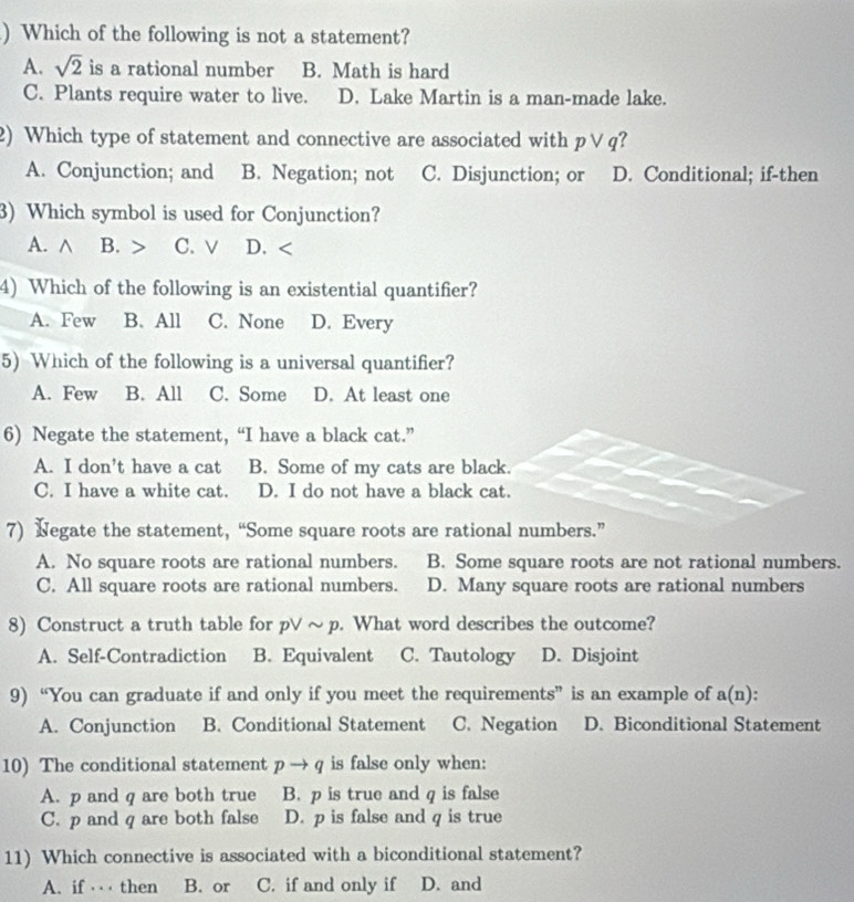 ) Which of the following is not a statement?
A. sqrt(2) is a rational number B. Math is hard
C. Plants require water to live. D. Lake Martin is a man-made lake.
2) Which type of statement and connective are associated with pvee q I
A. Conjunction; and B. Negation; not C. Disjunction; or D. Conditional; if-then
3) Which symbol is used for Conjunction?
A. ∧ B. C. v D. <
4) Which of the following is an existential quantifier?
A. Few B. All C. None D. Every
5) Which of the following is a universal quantifier?
A. Few B. All C. Some D. At least one
6) Negate the statement, “I have a black cat.”
A. I don’t have a cat B. Some of my cats are black.
C. I have a white cat. D. I do not have a black cat.
7) Negate the statement, “Some square roots are rational numbers.”
A. No square roots are rational numbers. B. Some square roots are not rational numbers.
C. All square roots are rational numbers. D. Many square roots are rational numbers
8) Construct a truth table for pvee sim p. What word describes the outcome?
A. Self-Contradiction B. Equivalent C. Tautology D. Disjoint
9) “You can graduate if and only if you meet the requirements” is an example of a(n).
A. Conjunction B. Conditional Statement C. Negation D. Biconditional Statement
10) The conditional statement pto q is false only when:
A. p and q are both true B. p is true and q is false
C. p and q are both false D. p is false and q is true
11) Which connective is associated with a biconditional statement?
A. if ⋅⋅⋅ then B. or C. if and only if D. and