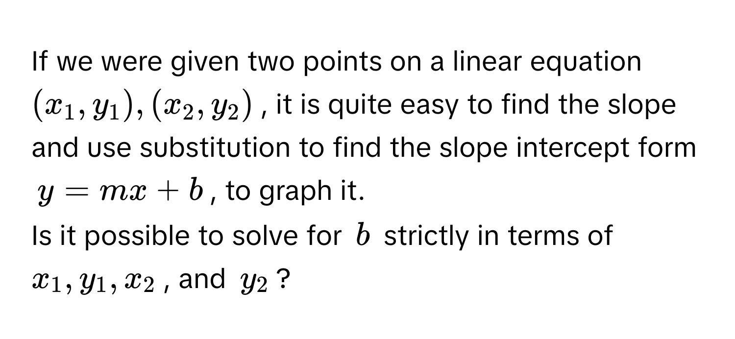 If we were given two points on a linear equation $(x_1,y_1),(x_2,y_2)$, it is quite easy to find the slope and use substitution to find the slope intercept form $y=mx+b$, to graph it.

Is it possible to solve for $b$ strictly in terms of $x_1,y_1,x_2$, and $y_2$?