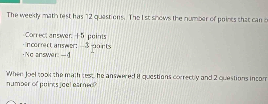 The weekly math test has 12 questions. The list shows the number of points that can b 
·Correct answer: +5 points 
·Incorrect answer: —3 points 
·No answer: —4
When Joel took the math test, he answered 8 questions correctly and 2 questions incorr 
number of points Joel earned?