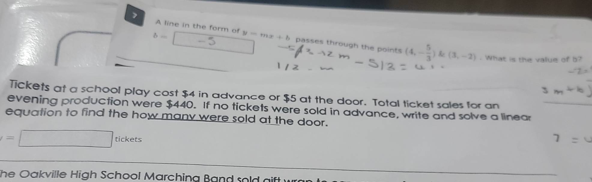 7
b=
A line in the form of y=mx+b passes through the points (4,- 5/3 )k≥ (3,-2). What is the value of b? 
Tickets at a school play cost $4 in advance or $5 at the door. Total ticket sales for an 
evening production were $440. If no tickets were sold in advance, write and solve a linear 
equation to find the how many were sold at the door.
=□ tickets 
The Oakville High School Marching Band sold gift wr