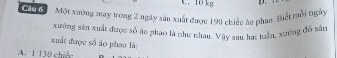 10 kg
D.
Cầu 6 Một xưởng may trong 2 ngày sản xuất được 190 chiếc áo phao. Biết mỗi ngày
xưởng sản xuất được số áo phao là như nhau. Vậy sau hai tuần, xưởng đó sản
xuất được số áo phao là:
A. 1 130 chiếc D