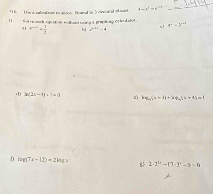 Use a calculator to solve Round to 3 decimal places. 4-x^2=e^(-2x)
_ 
I1. Solve each equation without using a graphing calculator. 
a) 4^(x-a^3)= 1/2 
b) e^(1-2x)=4 c) 5^x=3^(x+2)
d) ln (2x-3)+1=0
e) log _6(x+3)+log _6(x+4)=1
f) log (7x-12)=2log x 2· 3^(2x)-17· 3^x-9=0
g)