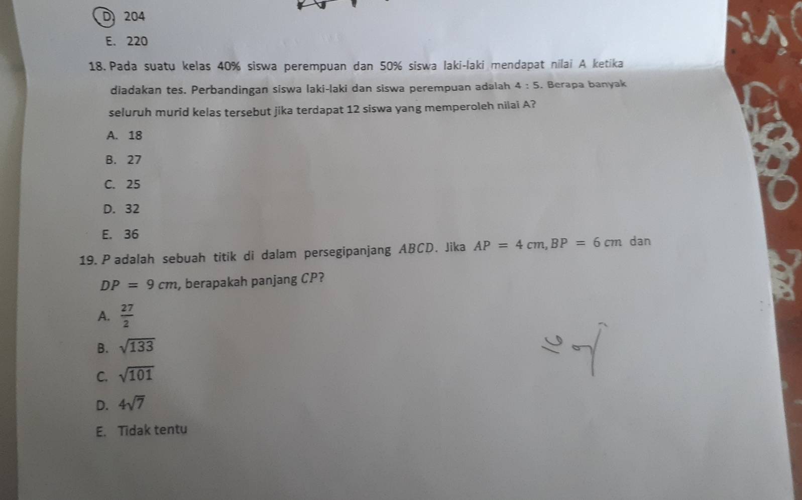 D 204
E. 220
18. Pada suatu kelas 40% siswa perempuan dan 50% siswa laki-laki mendapat nilai A ketika
diadakan tes. Perbandingan siswa laki-laki dan siswa perempuan adalah 4:5. Berapa banyak
seluruh murid kelas tersebut jika terdapat 12 siswa yang memperoleh nilai A?
A. 18
B. 27
C. 25
D. 32
E. 36
19. P adalah sebuah titik di dalam persegipanjang ABCD. Jika AP=4cm, BP=6cm dan
DP=9cm , berapakah panjang CP?
A.  27/2 
B. sqrt(133)
C. sqrt(101)
D. 4sqrt(7)
E. Tidak tentu