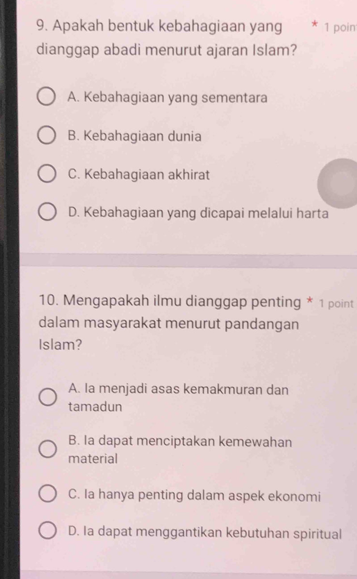 Apakah bentuk kebahagiaan yang * 1 poin
dianggap abadi menurut ajaran Islam?
A. Kebahagiaan yang sementara
B. Kebahagiaan dunia
C. Kebahagiaan akhirat
D. Kebahagiaan yang dicapai melalui harta
10. Mengapakah ilmu dianggap penting * 1 point
dalam masyarakat menurut pandangan
Islam?
A. Ia menjadi asas kemakmuran dan
tamadun
B. Ia dapat menciptakan kemewahan
material
C. Ia hanya penting dalam aspek ekonomi
D. Ia dapat menggantikan kebutuhan spiritual