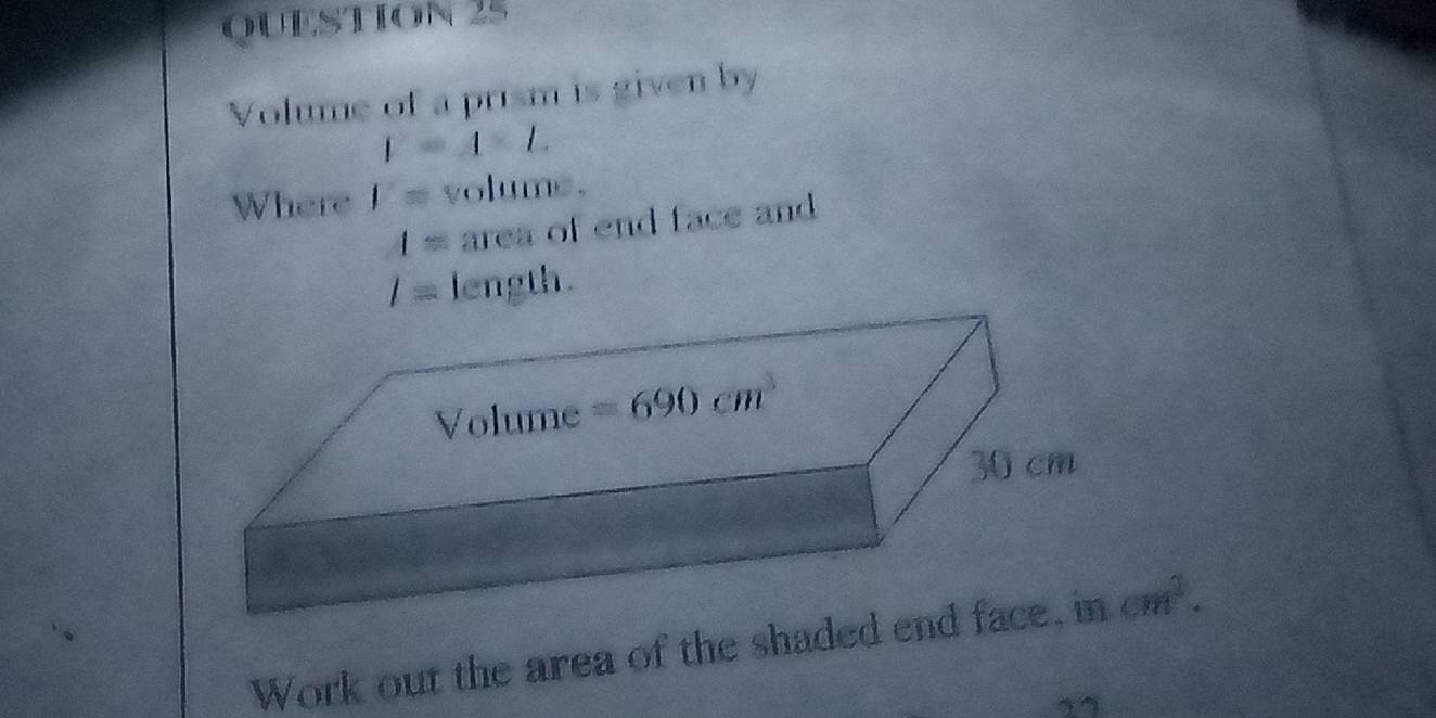 Volume of a prism is given by
I=A-L
Where 1= volume.
4= area of end face and
1= length.
Volume =690cm^3
30 cm
Work out the area of the shaded end face, in cm^2.