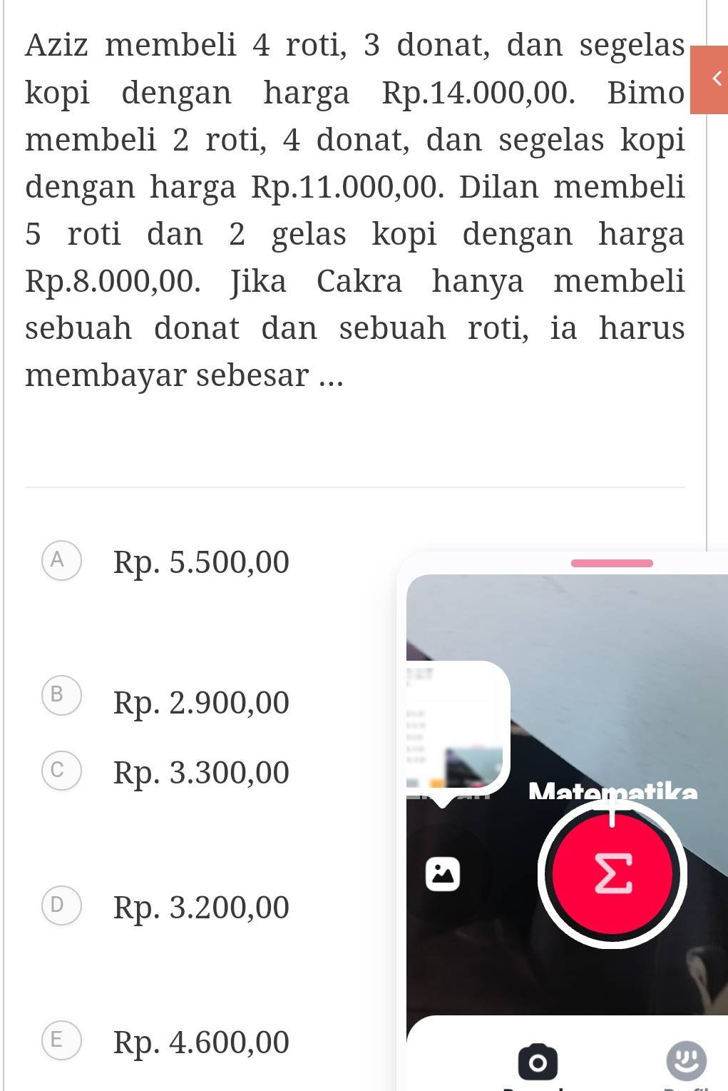 Aziz membeli 4 roti, 3 donat, dan segelas
kopi dengan harga Rp.14.000,00. Bimo
membeli 2 roti, 4 donat, dan segelas kopi
dengan harga Rp.11.000,00. Dilan membeli
5 roti dan 2 gelas kopi dengan harga
Rp.8.000,00. Jika Cakra hanya membeli
sebuah donat dan sebuah roti, ia harus
membayar sebesar ...
△ Rp. 5.500,00
B Rp. 2.900,00
Rp. 3.300,00
Matematika
Rp. 3.200,00
E Rp. 4.600,00