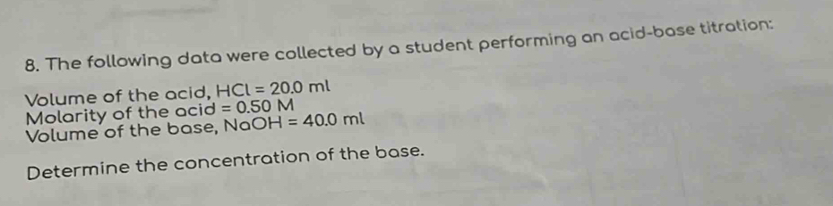 The following data were collected by a student performing an acid-base titration: 
Volume of the acid, HCl=20.0ml
Molarity of the acid =0.50M
Volume of the base, NaO H=40.0ml
Determine the concentration of the base.