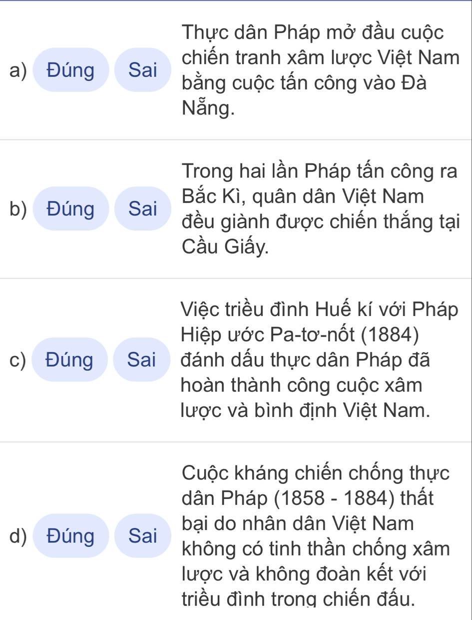 Thực dân Pháp mở đầu cuộc 
chiến tranh xâm lược Việt Nam 
a) Đúng Sai 
bằng cuộc tấn công vào Đà 
Nẵng. 
Trong hai lần Pháp tấn công ra 
Bắc Kì, quân dân Việt Nam 
b) Đúng Sai 
đều giành được chiến thắng tại 
Cầu Giấy. 
Việc triều đình Huế kí với Pháp 
Hiệp ước Pa-tơ-nốt (1884) 
c) Đúng Sai đánh dấu thực dân Pháp đã 
hoàn thành công cuộc xâm 
lược và bình định Việt Nam. 
Cuộc kháng chiến chống thực 
dân Pháp (1858 - 1884) thất 
bại do nhân dân Việt Nam 
d) Đúng Sai 
không có tinh thần chống xâm 
lược và không đoàn kết với 
triều đình trong chiến đấu.