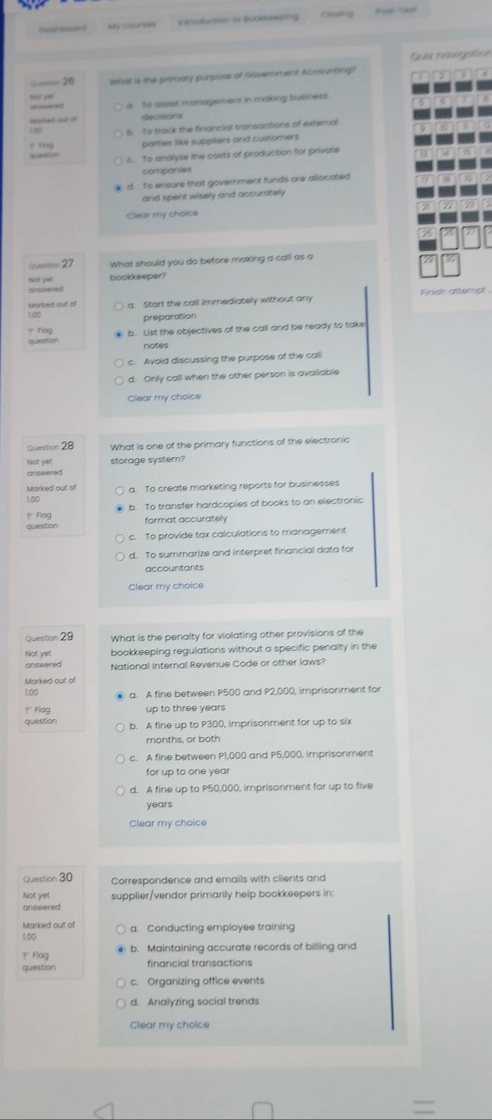 Godng
Deshlooard Foul Sast
Quía neveafca
=—— 26 imat is the primary purposs of Govemment Accounting 
sit yet
a To assist management in making business
Maked sut t decisions
60
To track the financial transgctions of external
y nog
parties like suppliers and custorers
c. To analyze the costs of production for private
quesoon
companies
d. To ensure that government funds are allocated
and spent wisely and accurately
Clear my choice
Question 27 What should you do before making a call as a
tat yerl bookkeeper?
answened
Marked out of a. Start the call immediately without any Finish attempt
100 preparation
P Fing b. List the objectives of the call and be ready to take
question notes
c. Avoid discussing the purpose of the call
d. Only call when the other person is avallable
Clear my choice
Question 28 What is one of the primary functions of the electronic
Not yet storage system?
answered
Marked out of a. To create marketing reports for businesses
1.00
Flag b. To transfer hardcopies of books to an electronic
question format accurately
c. To provide tax calculations to management
d. To summarize and interpret financial data for
accountants
Clear my choice
Question 29 What is the penalty for violating other provisions of the
Not yet bookkeeping regulations without a specific penalty in the
answered National Internal Revenue Code or other laws?
Marked out of
100 ● a. A fine between P500 and P2,000, imprisonment for
ρ Flag up to three years
question b. A fine up to P300, imprisonment for up to six
months, or both
c. A fine between P1,000 and P5,000, imprisonment
for up to one year
d. A fine up to P50,000, imprisonment for up to five
years
Clear my choice
Question 30 Correspondence and emails with clients and
Not yet supplier/vendor primarily help bookkeepers in:
answered
Marked out of a. Conducting employee training
100
P Flog b. Maintaining accurate records of billing and
question financial transactions
c. Organizing office events
d. Analyzing social trends
Clear my choice
=