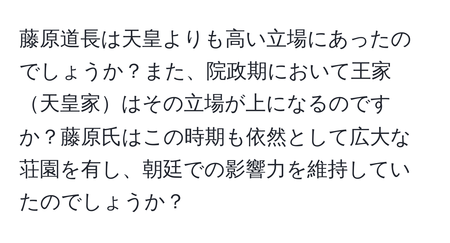 藤原道長は天皇よりも高い立場にあったのでしょうか？また、院政期において王家天皇家はその立場が上になるのですか？藤原氏はこの時期も依然として広大な荘園を有し、朝廷での影響力を維持していたのでしょうか？