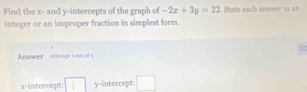 Find the x - and y-intercepts of the graph of -2x+3y=22. State each answer as an 
integer or an improper fraction in simplest form.
x
Answer Attempt 1 out of 5 
x-intercept: □ y-intercept: □