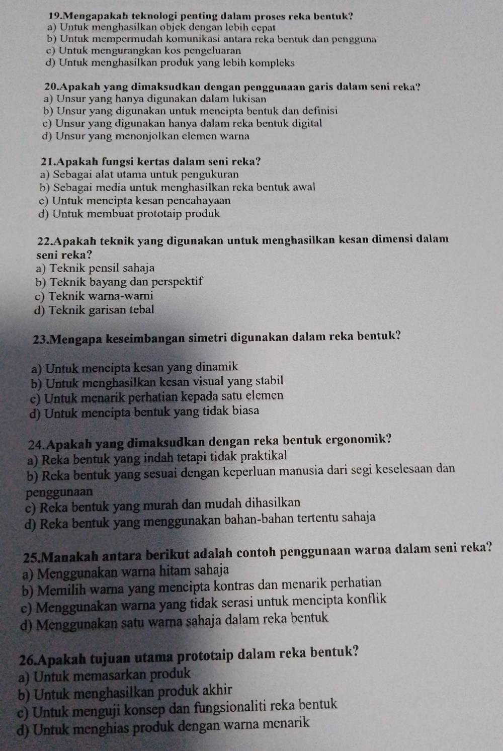 Mengapakah teknologi penting dalam proses reka bentuk?
a) Untuk menghasilkan objek dengan lebih cepat
b) Untuk mempermudah komunikasi antara reka bentuk dan pengguna
c) Untuk mengurangkan kos pengeluaran
d) Untuk menghasilkan produk yang lebih kompleks
20.Apakah yang dimaksudkan dengan penggunaan garis dalam seni reka?
a) Unsur yang hanya digunakan dalam lukisan
b) Unsur yang digunakan untuk mencipta bentuk dan definisi
c) Unsur yang digunakan hanya dalam reka bentuk digital
d) Unsur yang menonjolkan elemen warna
21.Apakah fungsi kertas dalam seni reka?
a) Sebagai alat utama untuk pengukuran
b) Sebagai media untuk menghasilkan reka bentuk awal
c) Untuk mencipta kesan pencahayaan
d) Untuk membuat prototaip produk
22.Apakah teknik yang digunakan untuk menghasilkan kesan dimensi dalam
seni reka?
a) Teknik pensil sahaja
b) Teknik bayang dan perspektif
c) Teknik warna-warni
d) Teknik garisan tebal
23.Mengapa keseimbangan simetri digunakan dalam reka bentuk?
a) Untuk mencipta kesan yang dinamik
b) Untuk menghasilkan kesan visual yang stabil
c) Untuk menarik perhatian kepada satu elemen
d) Untuk mencipta bentuk yang tidak biasa
24.Apakah yang dimaksudkan dengan reka bentuk ergonomik?
a) Reka bentuk yang indah tetapi tidak praktikal
b) Reka bentuk yang sesuai dengan keperluan manusia dari segi keselesaan dan
penggunaan
c) Reka bentuk yang murah dan mudah dihasilkan
d) Reka bentuk yang menggunakan bahan-bahan tertentu sahaja
25.Manakah antara berikut adalah contoh penggunaan warna dalam seni reka?
a) Menggunakan warna hitam sahaja
b) Memilih warna yang mencipta kontras dan menarik perhatian
c) Menggunakan warna yang tidak serasi untuk mencipta konflik
d) Menggunakan satu warna sahaja dalam reka bentuk
26.Apakah tujuan utama prototaip dalam reka bentuk?
a) Untuk memasarkan produk
b) Untuk menghasilkan produk akhir
c) Untuk menguji konsep dan fungsionaliti reka bentuk
d) Untuk menghias produk dengan warna menarik