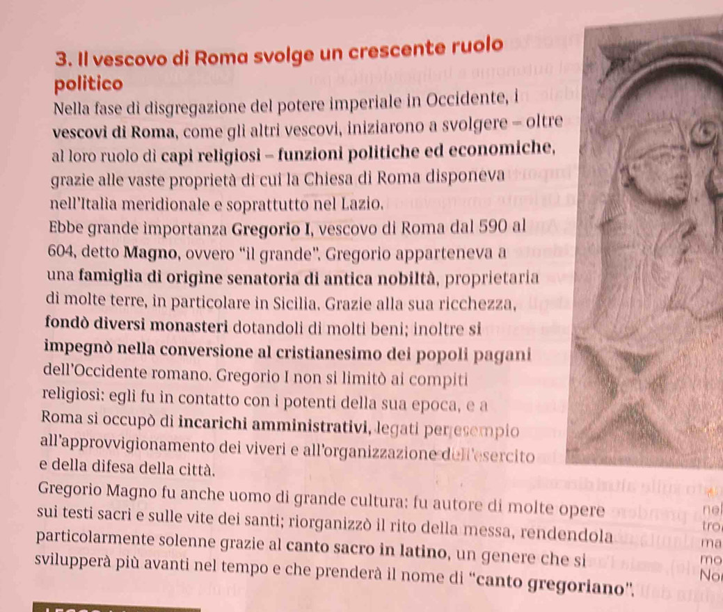 Il vescovo di Roma svolge un crescente ruolo 
politico 
Nella fase di disgregazione del potere imperiale in Occidente, i 
vescovi di Roma, come gli altri vescovi, iniziarono a svolgere - oltre 
al loro ruolo di capi religiosi - funzioni politiche ed economiche, 
grazie alle vaste proprietà di cui la Chiesa di Roma disponeva 
nell’Italia meridionale e soprattutto nel Lazio. 
Ebbe grande importanza Gregorio I, vescovo di Roma dal 590 al
604, detto Magno, ovvero “il grande”. Gregorio apparteneva a 
una famiglia di origine senatoria di antica nobiltà, proprietaria 
di molte terre, in particolare in Sicilia. Grazie alla sua ricchezza, 
fondò diversi monasteri dotandoli di molti beni; inoltre si 
impegnò nella conversione al cristianesimo dei popoli pagani 
dell'Occidente romano. Gregorio I non si limitò ai compiti 
religiosi: egli fu in contatto con i potenti della sua epoca, e a 
Roma si occupò di incarichi amministrativi, legati peresempio 
all’approvvigionamento dei viveri e all’organizzazione dellesercito 
e della difesa della città. 
Gregorio Magno fu anche uomo di grande cultura: fu autore di molte o 
ne 
sui testi sacri e sulle vite dei santi; riorganizzò il rito della messa, rendendola tro 
ma 
particolarmente solenne grazie al canto sacro in latino, un genere che si 
mo 
svilupperà più avanti nel tempo e che prenderà il nome di “canto gregoriano”. 
No