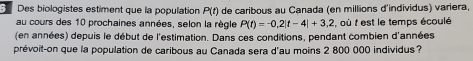 Des biologistes estiment que la population P(t) de caribous au Canada (en millions d'individus) variera, 
au cours des 10 prochaines années, selon la règle P(t)=-0,2|t-4|+3,2 , où t est le temps écoulé 
(en années) depuis le début de l'estimation. Dans ces conditions, pendant combien d'années 
prévoit-on que la population de caribous au Canada sera d'au moins 2 800 000 individus?